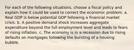 For each of the following situations, choose a fiscal policy and explain how it could be used to correct the economic problem. a. Real GDP is below potential GDP following a financial market crisis. b. A positive demand shock increases aggregate expenditure beyond the full employment level and leads to fears of rising inflation. c. The economy is in a recession due to rising defaults on mortgages following the bursting of a housing bubble.