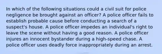 In which of the following situations could a civil suit for police negligence be brought against an officer? A police officer fails to establish probable cause before conducting a search of a suspect's house. A police officer impedes an individual's right to leave the scene without having a good reason. A police officer injures an innocent bystander during a high-speed chase. A police officer uses deadly force inappropriately during an arrest.