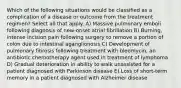 Which of the following situations would be classified as a complication of a disease or outcome from the treatment regimen? Select all that apply. A) Massive pulmonary emboli following diagnosis of new-onset atrial fibrillation B) Burning, intense incision pain following surgery to remove a portion of colon due to intestinal aganglionosis C) Development of pulmonary fibrosis following treatment with bleomycin, an antibiotic chemotherapy agent used in treatment of lymphoma D) Gradual deterioration in ability to walk unassisted for a patient diagnosed with Parkinson disease E) Loss of short-term memory in a patient diagnosed with Alzheimer disease