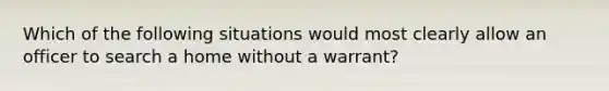 Which of the following situations would most clearly allow an officer to search a home without a warrant?