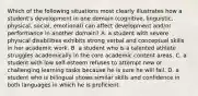 Which of the following situations most clearly illustrates how a student's development in one domain (cognitive, linguistic, physical, social, emotional) can affect development and/or performance in another domain? A. a student with severe physical disabilities exhibits strong verbal and conceptual skills in her academic work. B. a student who is a talented athlete struggles academically in the core academic content areas. C. a student with low self-esteem refuses to attempt new or challenging learning tasks because he is sure he will fail. D. a student who is bilingual shows similar skills and confidence in both languages in which he is proficient.