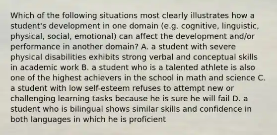 Which of the following situations most clearly illustrates how a student's development in one domain (e.g. cognitive, linguistic, physical, social, emotional) can affect the development and/or performance in another domain? A. a student with severe physical disabilities exhibits strong verbal and conceptual skills in academic work B. a student who is a talented athlete is also one of the highest achievers in the school in math and science C. a student with low self-esteem refuses to attempt new or challenging learning tasks because he is sure he will fail D. a student who is bilingual shows similar skills and confidence in both languages in which he is proficient