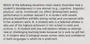 Which of the following situations most clearly illustrates how a student's development in one domain (e.g., cognitive, linguistic, physical, social, emotional) can affect development and/or performance in another domain? A. A student with severe physical disabilities exhibits strong verbal and conceptual skills in her academic work. B. A student who is a talented athlete is also one of the highest achievers in her school in math and science. C. A student with low self-esteem refuses to attempt new or challenging learning tasks because he is sure he will fail. D. A student who is bilingual shows similar skills and confidence in both languages in which he is proficient.