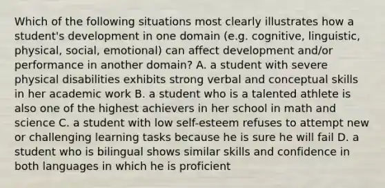 Which of the following situations most clearly illustrates how a student's development in one domain (e.g. cognitive, linguistic, physical, social, emotional) can affect development and/or performance in another domain? A. a student with severe physical disabilities exhibits strong verbal and conceptual skills in her academic work B. a student who is a talented athlete is also one of the highest achievers in her school in math and science C. a student with low self-esteem refuses to attempt new or challenging learning tasks because he is sure he will fail D. a student who is bilingual shows similar skills and confidence in both languages in which he is proficient