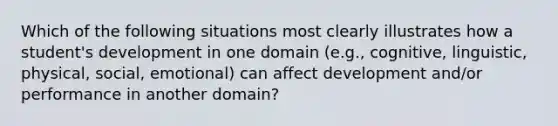 Which of the following situations most clearly illustrates how a student's development in one domain (e.g., cognitive, linguistic, physical, social, emotional) can affect development and/or performance in another domain?