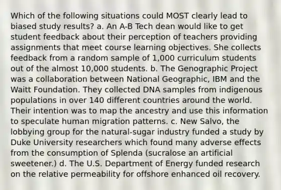 Which of the following situations could MOST clearly lead to biased study results? a. An A-B Tech dean would like to get student feedback about their perception of teachers providing assignments that meet course learning objectives. She collects feedback from a random sample of 1,000 curriculum students out of the almost 10,000 students. b. The Genographic Project was a collaboration between National Geographic, IBM and the Waitt Foundation. They collected DNA samples from indigenous populations in over 140 different countries around the world. Their intention was to map the ancestry and use this information to speculate human migration patterns. c. New Salvo, the lobbying group for the natural-sugar industry funded a study by Duke University researchers which found many adverse effects from the consumption of Splenda (sucralose an artificial sweetener.) d. The U.S. Department of Energy funded research on the relative permeability for offshore enhanced oil recovery.