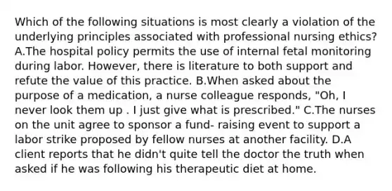 Which of the following situations is most clearly a violation of the underlying principles associated with professional nursing ethics? A.The hospital policy permits the use of internal fetal monitoring during labor. However, there is literature to both support and refute the value of this practice. B.When asked about the purpose of a medication, a nurse colleague responds, "Oh, I never look them up . I just give what is prescribed." C.The nurses on the unit agree to sponsor a fund- raising event to support a labor strike proposed by fellow nurses at another facility. D.A client reports that he didn't quite tell the doctor the truth when asked if he was following his therapeutic diet at home.