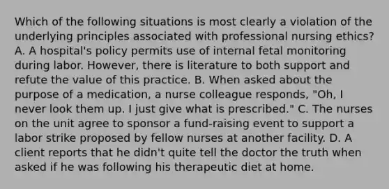 Which of the following situations is most clearly a violation of the underlying principles associated with professional nursing ethics? A. A hospital's policy permits use of internal fetal monitoring during labor. However, there is literature to both support and refute the value of this practice. B. When asked about the purpose of a medication, a nurse colleague responds, "Oh, I never look them up. I just give what is prescribed." C. The nurses on the unit agree to sponsor a fund-raising event to support a labor strike proposed by fellow nurses at another facility. D. A client reports that he didn't quite tell the doctor the truth when asked if he was following his therapeutic diet at home.