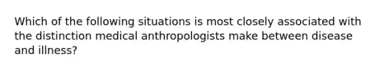 Which of the following situations is most closely associated with the distinction medical anthropologists make between disease and illness?