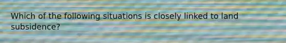 Which of the following situations is closely linked to land subsidence?