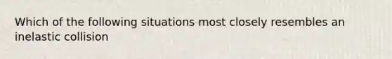 Which of the following situations most closely resembles an inelastic collision