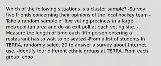 Which of the following situations is a cluster sample? -Survey five friends concerning their opinions of the local hockey team -Take a random sample of five voting precincts in a large metropolitan area and do an exit poll at each voting site. -Measure the length of time each fifth person entering a restaurant has to wait to be seated -From a list of students in TERRA, randomly select 20 to answer a survey about Internet use. -Identify four different ethnic groups at TERRA. From each group, choo