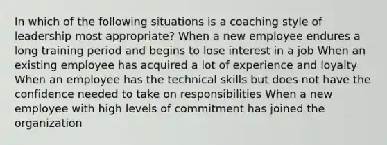 In which of the following situations is a coaching style of leadership most appropriate? When a new employee endures a long training period and begins to lose interest in a job When an existing employee has acquired a lot of experience and loyalty When an employee has the technical skills but does not have the confidence needed to take on responsibilities When a new employee with high levels of commitment has joined the organization