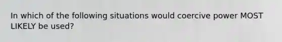 In which of the following situations would coercive power MOST LIKELY be used?