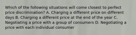 Which of the following situations will come closest to perfect price discrimination? A. Charging a different price on different days B. Charging a different price at the end of the year C. Negotiating a price with a group of consumers D. Negotiating a price with each individual consumer