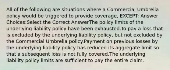 All of the following are situations where a Commercial Umbrella policy would be triggered to provide coverage, EXCEPT: Answer Choices:Select the Correct AnswerThe policy limits of the underlying liability policy have been exhausted.To pay a loss that is excluded by the underlying liability policy, but not excluded by the Commercial Umbrella policy.Payment on previous losses by the underlying liability policy has reduced its aggregate limit so that a subsequent loss is not fully covered.The underlying liability policy limits are sufficient to pay the entire claim.