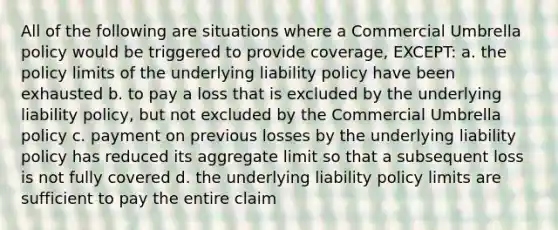 All of the following are situations where a Commercial Umbrella policy would be triggered to provide coverage, EXCEPT: a. the policy limits of the underlying liability policy have been exhausted b. to pay a loss that is excluded by the underlying liability policy, but not excluded by the Commercial Umbrella policy c. payment on previous losses by the underlying liability policy has reduced its aggregate limit so that a subsequent loss is not fully covered d. the underlying liability policy limits are sufficient to pay the entire claim