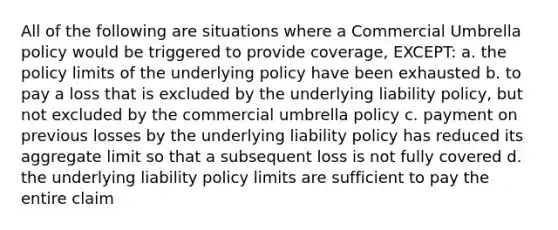 All of the following are situations where a Commercial Umbrella policy would be triggered to provide coverage, EXCEPT: a. the policy limits of the underlying policy have been exhausted b. to pay a loss that is excluded by the underlying liability policy, but not excluded by the commercial umbrella policy c. payment on previous losses by the underlying liability policy has reduced its aggregate limit so that a subsequent loss is not fully covered d. the underlying liability policy limits are sufficient to pay the entire claim