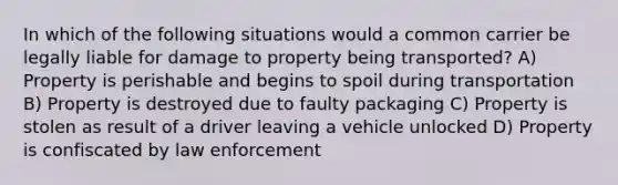 In which of the following situations would a common carrier be legally liable for damage to property being transported? A) Property is perishable and begins to spoil during transportation B) Property is destroyed due to faulty packaging C) Property is stolen as result of a driver leaving a vehicle unlocked D) Property is confiscated by law enforcement