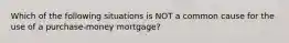 Which of the following situations is NOT a common cause for the use of a purchase-money mortgage?