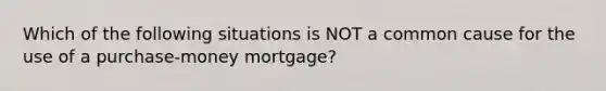 Which of the following situations is NOT a common cause for the use of a purchase-money mortgage?