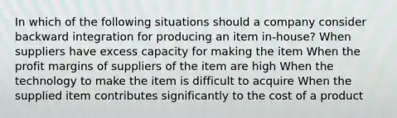 In which of the following situations should a company consider backward integration for producing an item in-house? When suppliers have excess capacity for making the item When the profit margins of suppliers of the item are high When the technology to make the item is difficult to acquire When the supplied item contributes significantly to the cost of a product