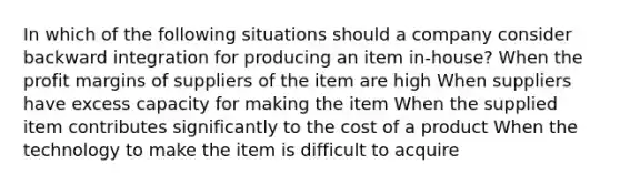 In which of the following situations should a company consider backward integration for producing an item in-house? When the profit margins of suppliers of the item are high When suppliers have excess capacity for making the item When the supplied item contributes significantly to the cost of a product When the technology to make the item is difficult to acquire