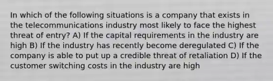 In which of the following situations is a company that exists in the telecommunications industry most likely to face the highest threat of entry? A) If the capital requirements in the industry are high B) If the industry has recently become deregulated C) If the company is able to put up a credible threat of retaliation D) If the customer switching costs in the industry are high