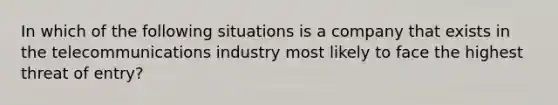 In which of the following situations is a company that exists in the telecommunications industry most likely to face the highest threat of entry?