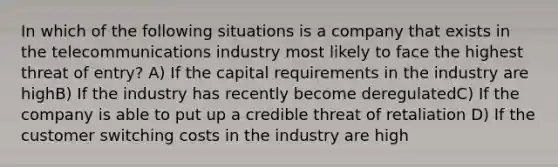 In which of the following situations is a company that exists in the telecommunications industry most likely to face the highest threat of entry? A) If the capital requirements in the industry are highB) If the industry has recently become deregulatedC) If the company is able to put up a credible threat of retaliation D) If the customer switching costs in the industry are high