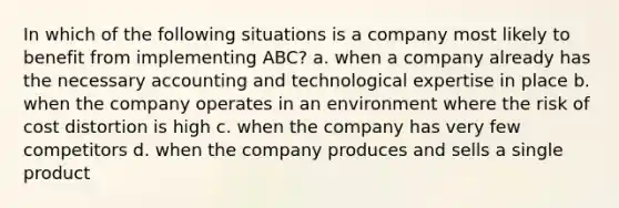 In which of the following situations is a company most likely to benefit from implementing ABC? a. when a company already has the necessary accounting and technological expertise in place b. when the company operates in an environment where the risk of cost distortion is high c. when the company has very few competitors d. when the company produces and sells a single product