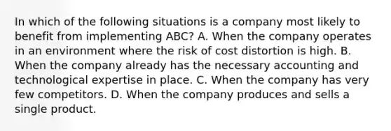 In which of the following situations is a company most likely to benefit from implementing​ ABC? A. When the company operates in an environment where the risk of cost distortion is high. B. When the company already has the necessary accounting and technological expertise in place. C. When the company has very few competitors. D. When the company produces and sells a single product.