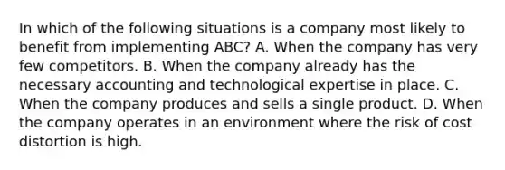 In which of the following situations is a company most likely to benefit from implementing​ ABC? A. When the company has very few competitors. B. When the company already has the necessary accounting and technological expertise in place. C. When the company produces and sells a single product. D. When the company operates in an environment where the risk of cost distortion is high.