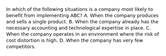 In which of the following situations is a company most likely to benefit from implementing​ ABC? A. When the company produces and sells a single product. B. When the company already has the necessary accounting and technological expertise in place. C. When the company operates in an environment where the risk of cost distortion is high. D. When the company has very few competitors.