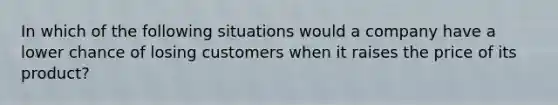 In which of the following situations would a company have a lower chance of losing customers when it raises the price of its product?