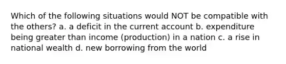 Which of the following situations would NOT be compatible with the others? a. a deficit in the current account b. expenditure being greater than income (production) in a nation c. a rise in national wealth d. new borrowing from the world