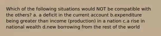 Which of the following situations would NOT be compatible with the others? a. a deficit in the current account b.expenditure being greater than income (production) in a nation c.a rise in national wealth d.new borrowing from the rest of the world