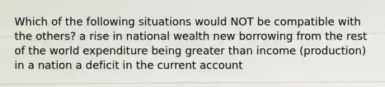 Which of the following situations would NOT be compatible with the others? a rise in national wealth new borrowing from the rest of the world expenditure being <a href='https://www.questionai.com/knowledge/ktgHnBD4o3-greater-than' class='anchor-knowledge'>greater than</a> income (production) in a nation a deficit in the current account