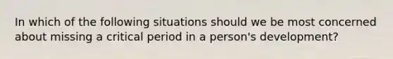 In which of the following situations should we be most concerned about missing a critical period in a person's development?