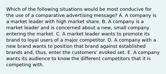 Which of the following situations would be most conducive for the use of a comparative advertising message? A. A company is a market leader with high market share. B. A company is a market leader and is concerned about a new, small company entering the market. C. A market leader wants to promote its brand to loyal users of a major competitor. D. A company with a new brand wants to position that brand against established brands and, thus, enter the customers' evoked set. E. A company wants its audience to know the different competitors that it is competing with.