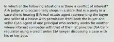 In which of the following situations is there a conflict of interest? A)A judge who occasionally shops in a store that is a party in a case she is hearing B)A real estate agent representing the buyer and seller of a house with permission from both the buyer and seller C)An agent of one principal who secretly works for another whose interest competes with that of the first principal D)A bank regulator using a credit union E)A lawyer discussing a case with his or her boss