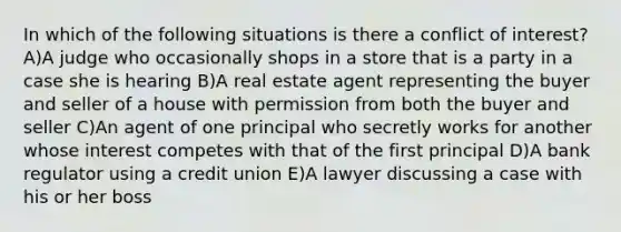 In which of the following situations is there a conflict of interest? A)A judge who occasionally shops in a store that is a party in a case she is hearing B)A real estate agent representing the buyer and seller of a house with permission from both the buyer and seller C)An agent of one principal who secretly works for another whose interest competes with that of the first principal D)A bank regulator using a credit union E)A lawyer discussing a case with his or her boss