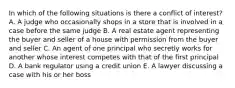 In which of the following situations is there a conflict of interest? A. A judge who occasionally shops in a store that is involved in a case before the same judge B. A real estate agent representing the buyer and seller of a house with permission from the buyer and seller C. An agent of one principal who secretly works for another whose interest competes with that of the first principal D. A bank regulator using a credit union E. A lawyer discussing a case with his or her boss