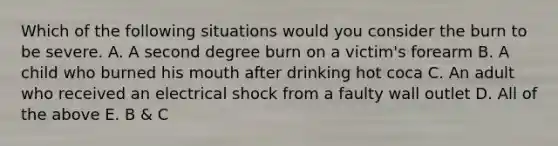 Which of the following situations would you consider the burn to be severe. A. A second degree burn on a victim's forearm B. A child who burned his mouth after drinking hot coca C. An adult who received an electrical shock from a faulty wall outlet D. All of the above E. B & C