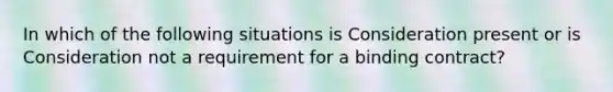 In which of the following situations is Consideration present or is Consideration not a requirement for a binding contract?