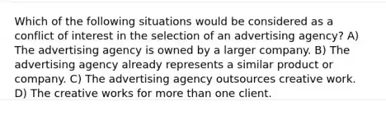 Which of the following situations would be considered as a conflict of interest in the selection of an advertising agency? A) The advertising agency is owned by a larger company. B) The advertising agency already represents a similar product or company. C) The advertising agency outsources creative work. D) The creative works for more than one client.