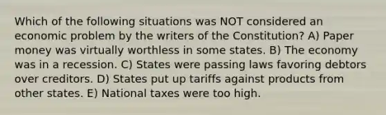 Which of the following situations was NOT considered an economic problem by the writers of the Constitution? A) Paper money was virtually worthless in some states. B) The economy was in a recession. C) States were passing laws favoring debtors over creditors. D) States put up tariffs against products from other states. E) National taxes were too high.