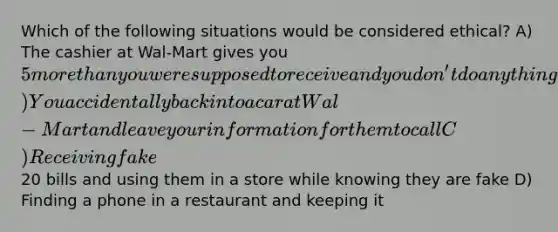 Which of the following situations would be considered ethical? A) The cashier at Wal-Mart gives you 5 more than you were supposed to receive and you don't do anything about it B) You accidentally back into a car at Wal-Mart and leave your information for them to call C) Receiving fake20 bills and using them in a store while knowing they are fake D) Finding a phone in a restaurant and keeping it