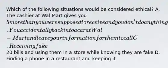 Which of the following situations would be considered ethical? A. The cashier at Wal-Mart gives you 5 more than you were supposed to receive and you don't do anything about it B. You accidentally back into a car at Wal-Mart and leave your information for them to call C. Receiving fake20 bills and using them in a store while knowing they are fake D. Finding a phone in a restaurant and keeping it