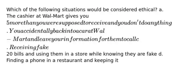 Which of the following situations would be considered ethical? a. The cashier at Wal-Mart gives you 5 more than you were supposed to receive and you don't do anything about it b. You accidentally back into a car at Wal-Mart and leave your information for them to call c. Receiving fake20 bills and using them in a store while knowing they are fake d. Finding a phone in a restaurant and keeping it